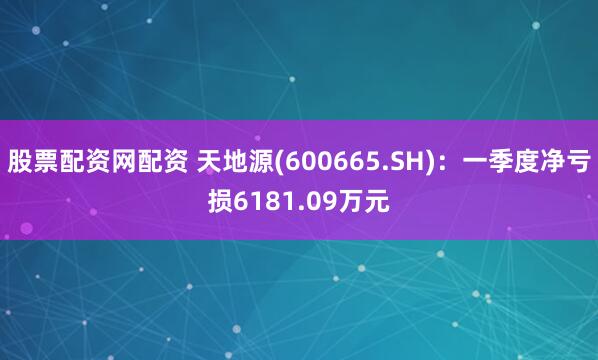 股票配资网配资 天地源(600665.SH)：一季度净亏损6181.09万元