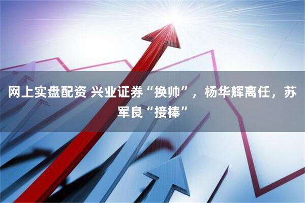 网上实盘配资 兴业证券“换帅”，杨华辉离任，苏军良“接棒”