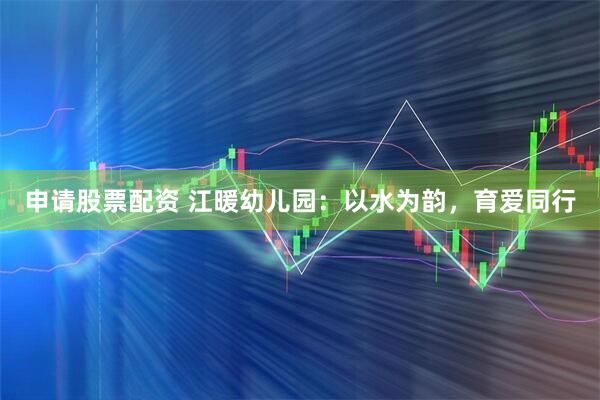 申请股票配资 江暖幼儿园：以水为韵，育爱同行