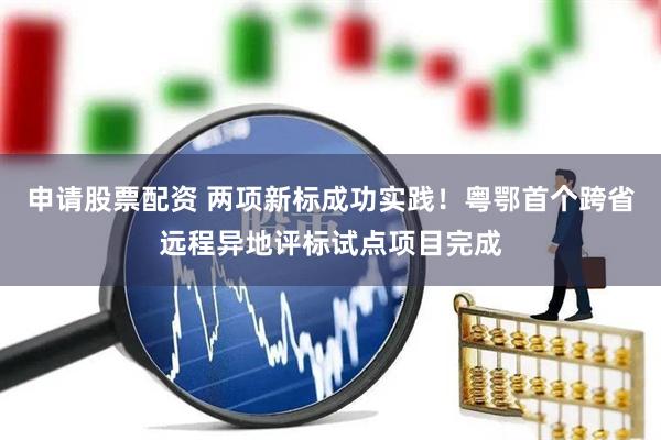 申请股票配资 两项新标成功实践！粤鄂首个跨省远程异地评标试点项目完成