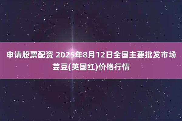 申请股票配资 2025年8月12日全国主要批发市场芸豆(英国红)价格行情