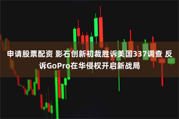 申请股票配资 影石创新初裁胜诉美国337调查 反诉GoPro在华侵权开启新战局