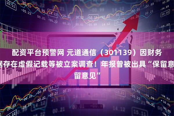 配资平台预警网 元道通信（301139）因财务数据存在虚假记载等被立案调查！年报曾被出具“保留意见”