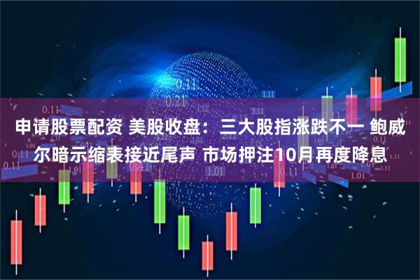 申请股票配资 美股收盘：三大股指涨跌不一 鲍威尔暗示缩表接近尾声 市场押注10月再度降息