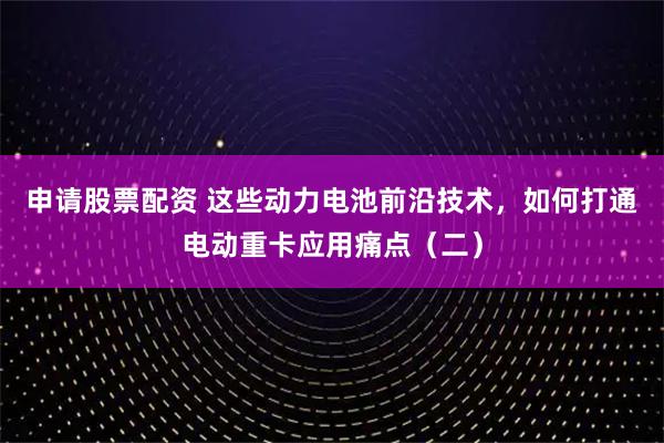 申请股票配资 这些动力电池前沿技术，如何打通电动重卡应用痛点（二）